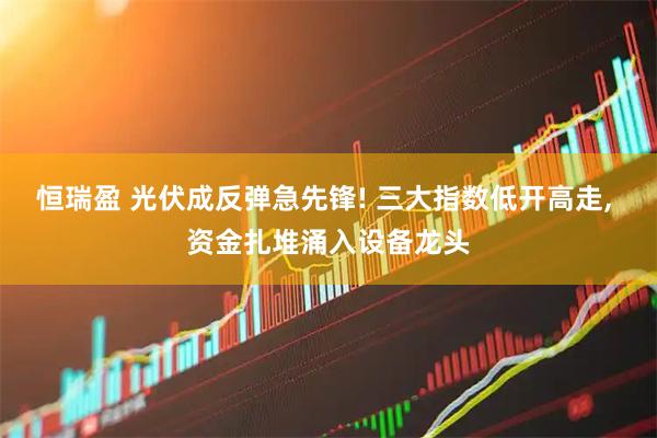 恒瑞盈 光伏成反弹急先锋! 三大指数低开高走, 资金扎堆涌入设备龙头