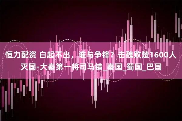恒力配资 白起不出，谁与争锋？击魏败楚1600人灭国-大秦第一将司马错_秦国_蜀国_巴国