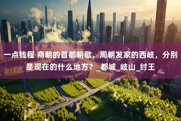 一点钱程 商朝的首都朝歌，周朝发家的西岐，分别是现在的什么地方？_都城_岐山_纣王