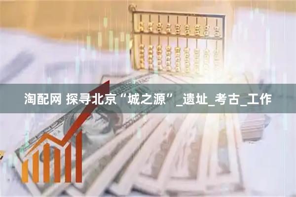 淘配网 探寻北京“城之源”_遗址_考古_工作