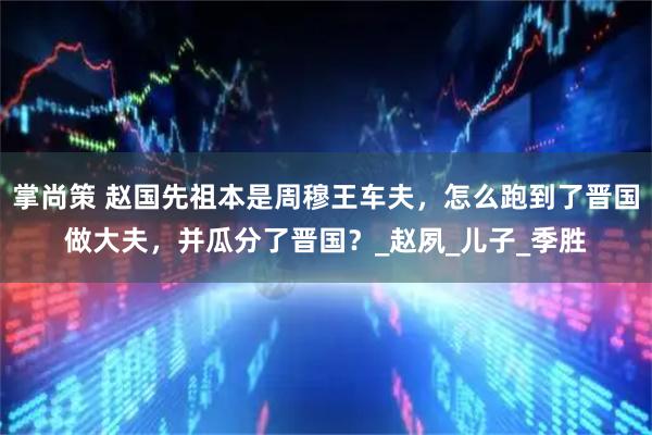 掌尚策 赵国先祖本是周穆王车夫，怎么跑到了晋国做大夫，并瓜分了晋国？_赵夙_儿子_季胜