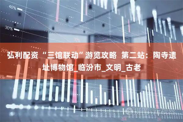弘利配资 “三馆联动”游览攻略  第二站：陶寺遗址博物馆_临汾市_文明_古老