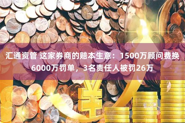 汇通资管 这家券商的赔本生意：1500万顾问费换6000万罚单，3名责任人被罚26万