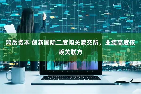 鸿岳资本 创新国际二度闯关港交所，业绩高度依赖关联方