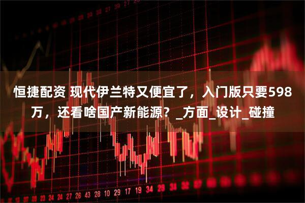 恒捷配资 现代伊兰特又便宜了，入门版只要598万，还看啥国产新能源？_方面_设计_碰撞