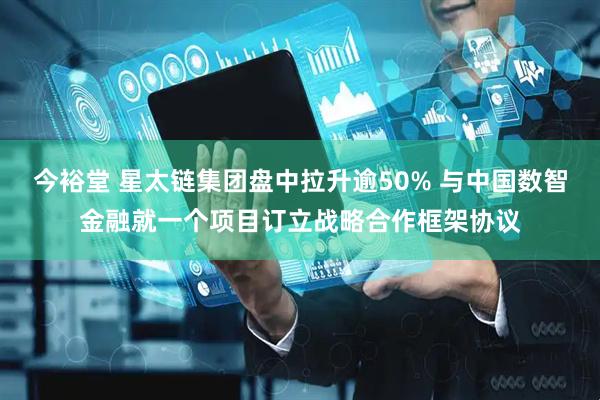 今裕堂 星太链集团盘中拉升逾50% 与中国数智金融就一个项目订立战略合作框架协议