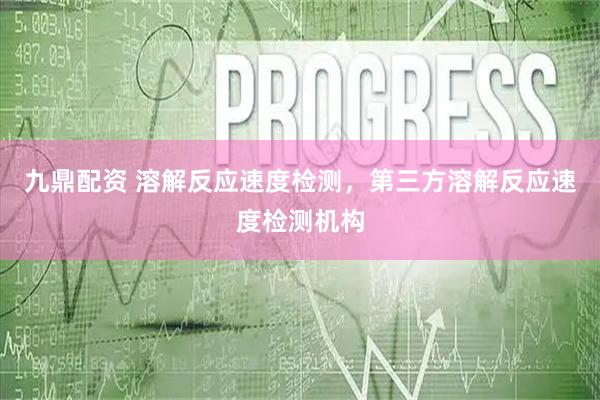 九鼎配资 溶解反应速度检测，第三方溶解反应速度检测机构