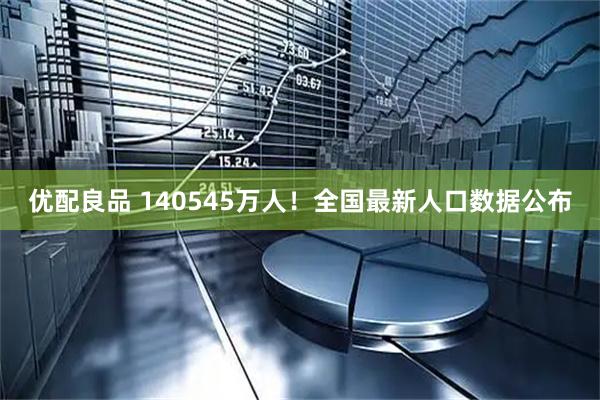 优配良品 140545万人！全国最新人口数据公布