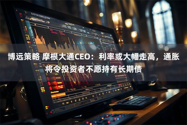 博远策略 摩根大通CEO：利率或大幅走高，通胀将令投资者不愿持有长期债