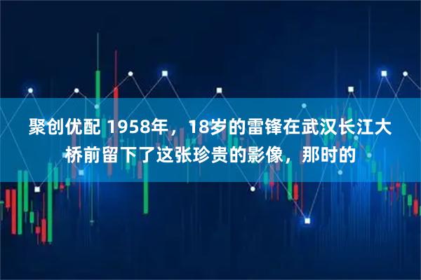 聚创优配 1958年，18岁的雷锋在武汉长江大桥前留下了这张珍贵的影像，那时的