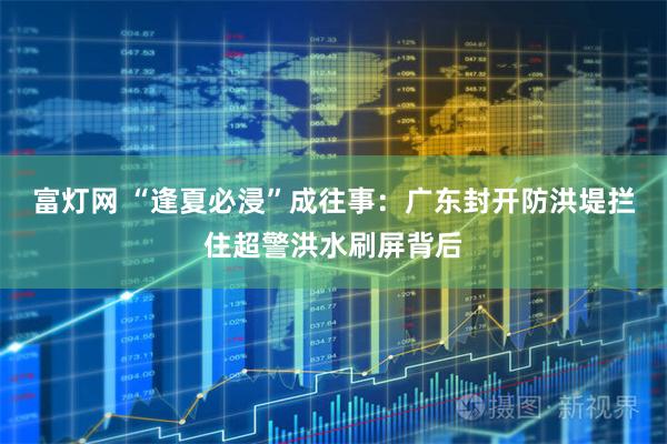 富灯网 “逢夏必浸”成往事：广东封开防洪堤拦住超警洪水刷屏背后