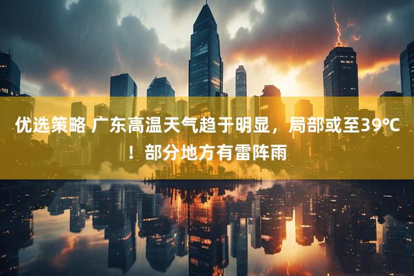 优选策略 广东高温天气趋于明显，局部或至39℃！部分地方有雷阵雨