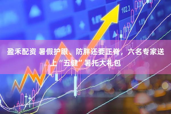 盈禾配资 暑假护眼、防胖还要正脊，六名专家送上“五健”暑托大礼包