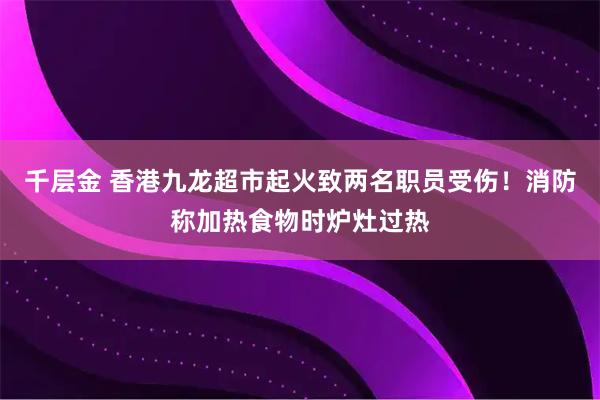 千层金 香港九龙超市起火致两名职员受伤！消防称加热食物时炉灶过热