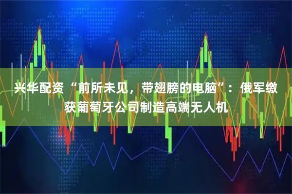 兴华配资 “前所未见，带翅膀的电脑”：俄军缴获葡萄牙公司制造高端无人机